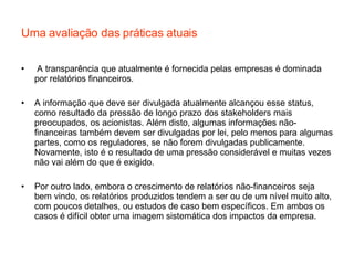 Uma avaliação das práticas atuais A transparência que atualmente é fornecida pelas empresas é dominada por relatórios financeiros. A informação que deve ser divulgada atualmente alcançou esse status, como resultado da pressão de longo prazo dos stakeholders mais preocupados, os acionistas. Além disto, algumas informações não-financeiras também devem ser divulgadas por lei, pelo menos para algumas partes, como os reguladores, se não forem divulgadas publicamente. Novamente, isto é o resultado de uma pressão considerável e muitas vezes não vai além do que é exigido. Por outro lado, embora o crescimento de relatórios não-financeiros seja bem vindo, os relatórios produzidos tendem a ser ou de um nível muito alto, com poucos detalhes, ou estudos de caso bem específicos. Em ambos os casos é difícil obter uma imagem sistemática dos impactos da empresa. 