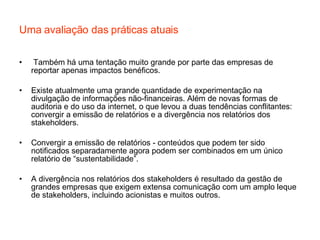 Uma avaliação das práticas atuais Também há uma tentação muito grande por parte das empresas de reportar apenas impactos benéficos. Existe atualmente uma grande quantidade de experimentação na divulgação de informações não-financeiras. Além de novas formas de auditoria e do uso da internet, o que levou a duas tendências conflitantes: convergir a emissão de relatórios e a divergência nos relatórios dos stakeholders. Convergir a emissão de relatórios - conteúdos que podem ter sido notificados separadamente agora podem ser combinados em um único relatório de “sustentabilidade”. A divergência nos relatórios dos stakeholders é resultado da gestão de grandes empresas que exigem extensa comunicação com um amplo leque de stakeholders, incluindo acionistas e muitos outros. 