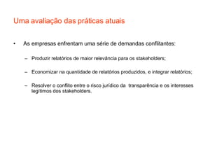 Uma avaliação das práticas atuais As empresas enfrentam uma série de demandas conflitantes: Produzir relatórios de maior relevância para os stakeholders; Economizar na quantidade de relatórios produzidos, e integrar relatórios; Resolver o conflito entre o risco jurídico da  transparência e os interesses legítimos dos stakeholders. 