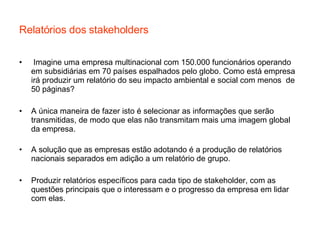 Relatórios dos stakeholders Imagine uma empresa multinacional com 150.000 funcionários operando em subsidiárias em 70 países espalhados pelo globo. Como está empresa irá produzir um relatório do seu impacto ambiental e social com menos  de 50 páginas? A única maneira de fazer isto é selecionar as informações que serão transmitidas, de modo que elas não transmitam mais uma imagem global da empresa. A solução que as empresas estão adotando é a produção de relatórios nacionais separados em adição a um relatório de grupo. Produzir relatórios específicos para cada tipo de stakeholder, com as questões principais que o interessam e o progresso da empresa em lidar com elas. 