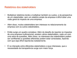 Relatórios dos stakeholders Multiplicar relatórios tende a multiplicar também os custos, e da perspectiva de um stakeholder, sem um relatório amplo da empresa é difícil obter uma visão geral do impacto de uma empresa. Além disso, muitos stakeholders tem interesse no relacionamento da empresa com os outros stakeholders. Então surge um quadro complexo: Além do desafio de reportar os impactos de uma empresa multinacional, existem vários stakeholders, cada um com uma série de questões. Além disso, os interesses dos stakeholders podem ser conflitantes e questões diferentes podem estar conectadas, fazendo com que seja difícil reporta-las isoladamente. É na interação entre diferentes stakeholders e seus interesses, que a necessidade da transparência surge com maior força. 