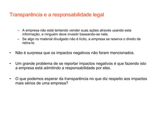 Transparência e a responsabilidade legal A empresa não está tentando vender suas ações através usando esta informação, e ninguém deve investir baseando-se nela. Se algo no material divulgado não é lícito, a empresa se reserva o direito de retira-lo. Não é surpresa que os impactos negativos não foram mencionados. Um grande problema de se reportar impactos negativos é que fazendo isto a empresa está admitindo a responsabilidade por eles. O que podemos esperar da transparência no que diz respeito aos impactos mais sérios de uma empresa? 