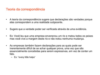 Teoria da correspondência A teoria da correspondência sugere que declarações são verdades porque elas correspondem a uma realidade subjacente. Sugere que a verdade poder ser verificada através de uma evidência. Ex: Você leu que uma empresa envenenou um rio e matou todos os peixes mas você vive a margem deste rio e não notou nenhuma mudança. As empresas também fazem declarações para as quais pode ser inerentemente difícil de se achar qualquer prova, uma vez que são essencialmente concebidas para serem expressivas, em vez de conter um fato. Ex: “every little helps”  