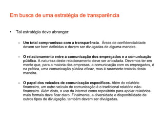 Em busca de uma estratégia de transparência Tal estratégia deve abranger: Um total compromisso com a transparência .  Áreas de confidencialidade devem ser bem definidas e devem ser divulgadas de alguma maneira. O relacionamento entre a comunicação dos empregados e a comunicação pública . A natureza deste relacionamento deve ser articulada. Devemos ter em mente que, para a maioria das empresas, a comunicação com os empregados, é na prática, uma comunicação pública eficaz, mas é raramente tratada desta maneira. O papel dos veículos de comunicação específicos.  Além do relatório financeiro, um outro veículo de comunicação é o tradicional relatório não-financeiro. Além disto, o uso da internet como repositório para apoiar relatórios mais formais deve ficar claro. Finalmente, a diversidade e disponibilidade de outros tipos de divulgação, também devem ser divulgadas.  