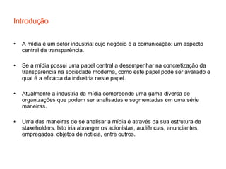Introdução A mídia é um setor industrial cujo negócio é a comunicação: um aspecto central da transparência. Se a mídia possui uma papel central a desempenhar na concretização da transparência na sociedade moderna, como este papel pode ser avaliado e qual é a eficácia da industria neste papel. Atualmente a industria da mídia compreende uma gama diversa de organizações que podem ser analisadas e segmentadas em uma série maneiras. Uma das maneiras de se analisar a mídia é através da sua estrutura de stakeholders. Isto iria abranger os acionistas, audiências, anunciantes, empregados, objetos de notícia, entre outros. 