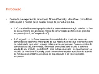 Introdução Baseada na experiência americana Noam Chomsky  identificou cinco filtros pelos quais a notícia deve passar antes de ver a luz do dia. 1. O primeiro filtro - o da propriedade dos meios de comunicação - deriva do fato de que a maioria dos principais meios de comunicação pertencem às grandes empresas (isto é, às "corporations"). 2. O segundo - o do financiamento - deriva do fato dos principais meios de comunicação obterem a maior parte de sua receita não de seus leitores mas sim de publicidade (que, claro, é paga pelas grandes empresas). Como os meios de comunicação são, na verdade, empresas orientadas para o lucro a partir da venda de seu produto - os leitores! - para outras empresas - os anunciantes! - o modelo de Herman e Chomsky prevê que se deve esperar a publicação apenas de notícias que reflitam os desejos, as expectativas e os valores dessas empresas. 