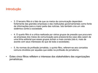 Introdução 3. O terceiro filtro é o fato de que os meios de comunicação dependem fortemente das grandes empresas e das instituições governamentais como fonte de informações para a maior parte das notícias.  Isto  também cria  um  viés sistêmico  contra a  sociedade . 4. O quarto filtro é a crítica realizada por vários grupos de pressão que procuram as empresas dos meios de comunicação para pressioná-los caso eles saiam de uma linha editorial que esses grupos acham a mais correta (isto é, mais de acordo com seus interesses do que de toda a sociedade). 5. As normas da profissão jornalista, o quinto filtro, referem-se aos conceitos comuns divididos por aqueles que estão na profissão do jornalismo. Estes cinco filtros refletem o interesse dos stakeholders das organizações jornalísticas. 