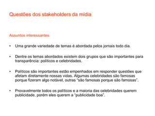 Questões dos stakeholders da mídia Assuntos interessantes Uma grande variedade de temas é abordada pelos jornais todo dia. Dentre os temas abordados existem dois grupos que são importantes para transparência: políticos e celebridades. Políticos são importantes estão empenhados em responder questões que afetam diretamente nossas vidas. Algumas celebridades são famosas porque fizeram algo notável, outras “são famosas porque são famosas”. Provavelmente todos os políticos e a maioria das celebridades querem publicidade, porém eles querem a “publicidade boa”. 