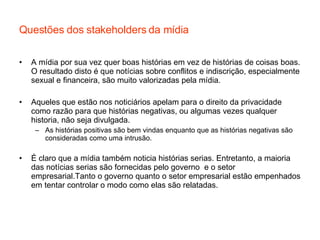 Questões dos stakeholders da mídia A mídia por sua vez quer boas histórias em vez de histórias de coisas boas. O resultado disto é que notícias sobre conflitos e indiscrição, especialmente sexual e financeira, são muito valorizadas pela mídia. Aqueles que estão nos noticiários apelam para o direito da privacidade como razão para que histórias negativas, ou algumas vezes qualquer historia, não seja divulgada.  As histórias positivas são bem vindas enquanto que as histórias negativas são consideradas como uma intrusão. É claro que a mídia também noticia histórias serias. Entretanto, a maioria das notícias serias são fornecidas pelo governo  e o setor empresarial.Tanto o governo quanto o setor empresarial estão empenhados em tentar controlar o modo como elas são relatadas. 