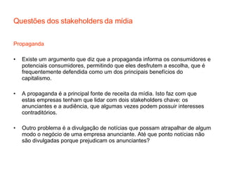 Questões dos stakeholders da mídia Propaganda Existe um argumento que diz que a propaganda informa os consumidores e potenciais consumidores, permitindo que eles desfrutem a escolha, que é frequentemente defendida como um dos principais benefícios do capitalismo.  A propaganda é a principal fonte de receita da mídia. Isto faz com que estas empresas tenham que lidar com dois stakeholders chave: os anunciantes e a audiência, que algumas vezes podem possuir interesses contraditórios. Outro problema é a divulgação de notícias que possam atrapalhar de algum modo o negócio de uma empresa anunciante. Até que ponto notícias não são divulgadas porque prejudicam os anunciantes? 