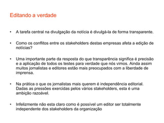 Editando a verdade A tarefa central na divulgação da notícia é divulgá-la de forma transparente. Como os conflitos entre os stakeholders destas empresas afeta a edição de notícias? Uma importante parte da resposta do que transparência significa é precisão e a aplicação de todos os testes para verdade que nós vimos. Ainda assim muitos jornalistas e editores estão mais preocupados com a liberdade de imprensa. Na prática o que os jornalistas mais querem é independência editorial. Dadas as pressões exercidas pelos vários stakeholders, esta é uma ambição razoável. Infelizmente não esta claro como é possível um editor ser totalmente independente dos stakeholders da organização 