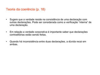 Teoria da coerência (p. 18) Sugere que a verdade reside na consistência de uma declaração com outras declarações. Pode ser considerada como a verificação “interna” de uma declaração. Em relação a verdade corporativa é importante saber que declarações contraditórias estão sendo feitas. Quando há inconsistência entre duas declarações, a dúvida recai em ambas. 