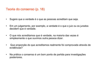 Teoria do consenso (p. 18) Sugere que a verdade é o que as pessoas acreditam que seja. Em um julgamento, por exemplo, a verdade é o que o juiz ou os jurados decidem que é verdade. O que nós acreditamos que é verdade, na maioria das vezes é simplesmente o que ouvimos outra pessoa dizer. Que proporção do que acreditamos realmente foi comprovada através de evidências? Na prática o consenso é um bom ponto de partida para investigações posteriores. 