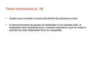 Teoria construtivista (p. 18) Sugere que a verdade é construída através de processos sociais. O desenvolvimento de grupos de stakeholder é um exemplo disto. A implicação mais importante para a verdade corporativa é que as visões e opiniões de cada stakeholder deve ser respeitada. 