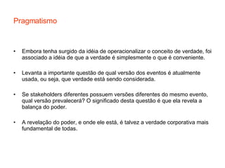 Pragmatismo Embora tenha surgido da idéia de operacionalizar o conceito de verdade, foi associado a idéia de que a verdade é simplesmente o que é conveniente. Levanta a importante questão de qual versão dos eventos é atualmente usada, ou seja, que verdade está sendo considerada. Se stakeholders diferentes possuem versões diferentes do mesmo evento, qual versão prevalecerá? O significado desta questão é que ela revela a balança do poder. A revelação do poder, e onde ele está, é talvez a verdade corporativa mais fundamental de todas. 