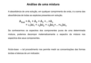 Análise de uma mistura
A absorbância de uma solução, em qualquer comprimento de onda, é a soma das
absorbâncias de todas as espécies presentes em solução.
Se conhecermos os espectros dos componentes puros de uma determinada
mistura, podemos decompor matematicamente o espectro da mistura nos
espectros dos seus componentes.
Ácido-base  tal procedimento nos permite medir as concentrações das formas
ácidas e básicas de um indicador.
Atotal = A1 + A2 + A3 +...+An
= 1bc1 + 2bc2 + 3bc3+...+nbcn
 