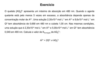 Exercício
O quelato [AQ2]2- apresenta um máximo de absorção em 480 nm. Quando o agente
quelante está pelo menos 5 vezes em excesso, a absorbância depende apenas da
concentração molar de A2+. Uma solução 2,30x10-4 mol L-1 em A2+ e 8,6x10-3 mol L-1 em
Q2- tem absorbância de 0,690 em 480 nm e cubeta 1,00 cm. Nas mesmas condições,
uma solução que é 2,30x10-4 mol L-1 em A2+ e 5,00x10-4 mol L-1 em Q2- tem absorbância
0,540 em 480 nm. Calcule o valor de Kformação de AQ2
2-:
A2+ + 2Q2- ⇌ AQ2
2-
 