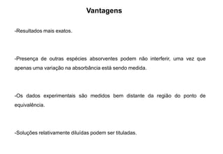 Vantagens
-Resultados mais exatos.
-Presença de outras espécies absorventes podem não interferir, uma vez que
apenas uma variação na absorbância está sendo medida.
-Os dados experimentais são medidos bem distante da região do ponto de
equivalência.
-Soluções relativamente diluídas podem ser tituladas.
 