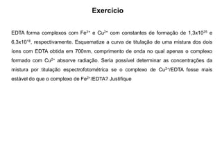 Exercício
EDTA forma complexos com Fe2+ e Cu2+ com constantes de formação de 1,3x1025 e
6,3x1018, respectivamente. Esquematize a curva de titulação de uma mistura dos dois
íons com EDTA obtida em 700nm, comprimento de onda no qual apenas o complexo
formado com Cu2+ absorve radiação. Seria possível determinar as concentrações da
mistura por titulação espectrofotométrica se o complexo de Cu2+/EDTA fosse mais
estável do que o complexo de Fe2+/EDTA? Justifique
 