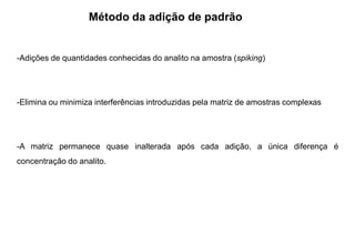 Método da adição de padrão
-Adições de quantidades conhecidas do analito na amostra (spiking)
-Elimina ou minimiza interferências introduzidas pela matriz de amostras complexas
-A matriz permanece quase inalterada após cada adição, a única diferença é
concentração do analito.
 