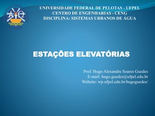 UNIVERSIDADE FEDERAL DE PELOTAS - UFPEL
CENTRO DE ENGENHARIAS - CENG
DISCIPLINA: SISTEMAS URBANOS DE ÁGUA
ESTAÇÕES ELEVATÓRIAS
Prof. Hugo Alexandre Soares Guedes
E-mail: hugo.guedes@ufpel.edu.br
Website: wp.ufpel.edu.br/hugoguedes/
 