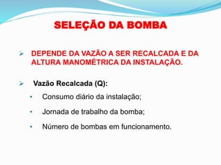 SELEÇÃO DA BOMBA
➢ DEPENDE DA VAZÃO A SER RECALCADA E DA
ALTURA MANOMÉTRICA DA INSTALAÇÃO.
➢ Vazão Recalcada (Q):
• Consumo diário da instalação;
• Jornada de trabalho da bomba;
• Número de bombas em funcionamento.
 