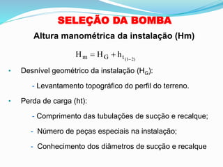 SELEÇÃO DA BOMBA
H H h
m G t(1 2)
= + −
• Desnível geométrico da instalação (HG):
- Levantamento topográfico do perfil do terreno.
• Perda de carga (ht):
- Comprimento das tubulações de sucção e recalque;
- Número de peças especiais na instalação;
- Conhecimento dos diâmetros de sucção e recalque
Altura manométrica da instalação (Hm)
 