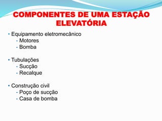 COMPONENTES DE UMA ESTAÇÃO
ELEVATÓRIA
• Equipamento eletromecânico
- Motores
- Bomba
• Tubulações
- Sucção
- Recalque
• Construção civil
- Poço de sucção
- Casa de bomba
 