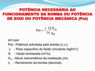 POTÊNCIA NECESSÁRIA AO
FUNCIONAMENTO DA BOMBA OU POTÊNCIA
DE EIXO OU POTÊNCIA MECÂNICA (Pot)
em que:
Pot - Potência solicitada pela bomba (c.v.);
γ - Peso específico do fluido circulante (kgf/m3);
Q - Vazão bombeada (m3/s);
Hm - Altura manométrica da instalação (m);
η - Rendimento da bomba (decimal).
Pot
Q H
75
m
B
=


 