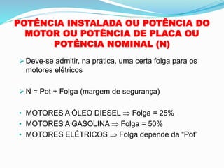 POTÊNCIA INSTALADA OU POTÊNCIA DO
MOTOR OU POTÊNCIA DE PLACA OU
POTÊNCIA NOMINAL (N)
➢ Deve-se admitir, na prática, uma certa folga para os
motores elétricos
➢ N = Pot + Folga (margem de segurança)
• MOTORES A ÓLEO DIESEL  Folga = 25%
• MOTORES A GASOLINA  Folga = 50%
• MOTORES ELÉTRICOS  Folga depende da “Pot”
 