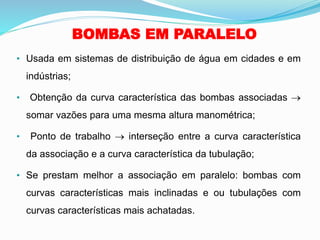 BOMBAS EM PARALELO
• Usada em sistemas de distribuição de água em cidades e em
indústrias;
• Obtenção da curva característica das bombas associadas →
somar vazões para uma mesma altura manométrica;
• Ponto de trabalho → interseção entre a curva característica
da associação e a curva característica da tubulação;
• Se prestam melhor a associação em paralelo: bombas com
curvas características mais inclinadas e ou tubulações com
curvas características mais achatadas.
 
