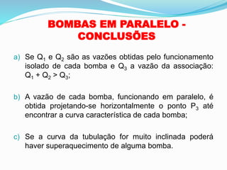 BOMBAS EM PARALELO -
CONCLUSÕES
a) Se Q1 e Q2 são as vazões obtidas pelo funcionamento
isolado de cada bomba e Q3 a vazão da associação:
Q1 + Q2 > Q3;
b) A vazão de cada bomba, funcionando em paralelo, é
obtida projetando-se horizontalmente o ponto P3 até
encontrar a curva característica de cada bomba;
c) Se a curva da tubulação for muito inclinada poderá
haver superaquecimento de alguma bomba.
 