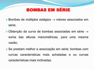 BOMBAS EM SÉRIE
➢ Bombas de múltiplos estágios → rotores associados em
série;
➢ Obtenção da curva de bombas associadas em série →
soma das alturas manométricas, para uma mesma
vazão;
➢ Se prestam melhor a associação em série: bombas com
curvas características mais achatadas e ou curvas
características mais inclinadas.
 