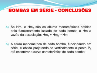 BOMBAS EM SÉRIE - CONCLUSÕES
a) Se Hm1 e Hm2 são as alturas manométricas obtidas
pelo funcionamento isolado de cada bomba e Hm a
vazão da associação: Hm1 + Hm2 > Hm;
b) A altura manométrica de cada bomba, funcionando em
série, é obtida projetando-se verticalmente o ponto P3
até encontrar a curva característica de cada bomba;
 