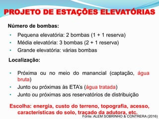 PROJETO DE ESTAÇÕES ELEVATÓRIAS
• Pequena elevatória: 2 bombas (1 + 1 reserva)
• Média elevatória: 3 bombas (2 + 1 reserva)
• Grande elevatória: várias bombas
• Próxima ou no meio do manancial (captação, água
bruta)
• Junto ou próximas às ETA’s (água tratada)
• Junto ou próximas aos reservatórios de distribuição
Escolha: energia, custo do terreno, topografia, acesso,
características do solo, traçado da adutora, etc.
Número de bombas:
Localização:
Fonte: ALEM SOBRINHO & CONTRERA (2016)
 