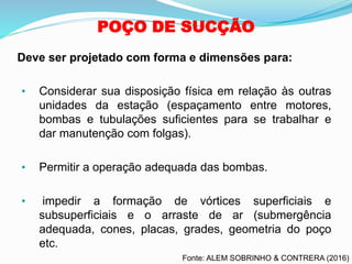 POÇO DE SUCÇÃO
• Considerar sua disposição física em relação às outras
unidades da estação (espaçamento entre motores,
bombas e tubulações suficientes para se trabalhar e
dar manutenção com folgas).
• Permitir a operação adequada das bombas.
• impedir a formação de vórtices superficiais e
subsuperficiais e o arraste de ar (submergência
adequada, cones, placas, grades, geometria do poço
etc.
Deve ser projetado com forma e dimensões para:
Fonte: ALEM SOBRINHO & CONTRERA (2016)
 