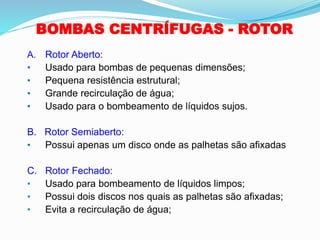 BOMBAS CENTRÍFUGAS - ROTOR
A. Rotor Aberto:
• Usado para bombas de pequenas dimensões;
• Pequena resistência estrutural;
• Grande recirculação de água;
• Usado para o bombeamento de líquidos sujos.
B. Rotor Semiaberto:
• Possui apenas um disco onde as palhetas são afixadas
C. Rotor Fechado:
• Usado para bombeamento de líquidos limpos;
• Possui dois discos nos quais as palhetas são afixadas;
• Evita a recirculação de água;
 