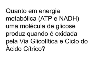 Quanto em energia
metabólica (ATP e NADH)
uma molécula de glicose
produz quando é oxidada
pela Via Glicolítica e Ciclo do
Àcido Cítrico?
 