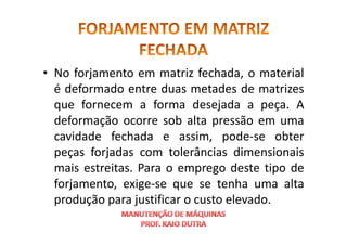 • No forjamento em matriz fechada, o material
é deformado entre duas metades de matrizes
que fornecem a forma desejada a peça. A
deformação ocorre sob alta pressão em uma
deformação ocorre sob alta pressão em uma
cavidade fechada e assim, pode-se obter
peças forjadas com tolerâncias dimensionais
mais estreitas. Para o emprego deste tipo de
forjamento, exige-se que se tenha uma alta
produção para justificar o custo elevado.
 