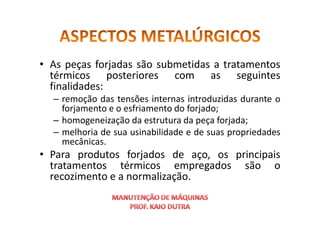 • As peças forjadas são submetidas a tratamentos
térmicos posteriores com as seguintes
finalidades:
– remoção das tensões internas introduzidas durante o
forjamento e o esfriamento do forjado;
forjamento e o esfriamento do forjado;
– homogeneização da estrutura da peça forjada;
– melhoria de sua usinabilidade e de suas propriedades
mecânicas.
• Para produtos forjados de aço, os principais
tratamentos térmicos empregados são o
recozimento e a normalização.
 