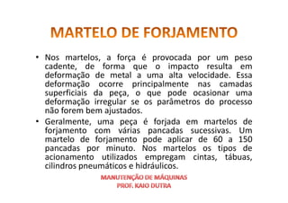 • Nos martelos, a força é provocada por um peso
cadente, de forma que o impacto resulta em
deformação de metal a uma alta velocidade. Essa
deformação ocorre principalmente nas camadas
superficiais da peça, o que pode ocasionar uma
deformação irregular se os parâmetros do processo
deformação irregular se os parâmetros do processo
não forem bem ajustados.
• Geralmente, uma peça é forjada em martelos de
forjamento com várias pancadas sucessivas. Um
martelo de forjamento pode aplicar de 60 a 150
pancadas por minuto. Nos martelos os tipos de
acionamento utilizados empregam cintas, tábuas,
cilindros pneumáticos e hidráulicos.
 