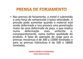 • Nas prensas de forjamento, o metal é submetido
a uma força de compressão à baixa velocidade. A
pressão pode aumentar quando o material está
sendo deformado e isso provoca uma penetração
maior da zona deformada da peça, o que implica
numa deformação mais uniforme e,
maior da zona deformada da peça, o que implica
numa deformação mais uniforme e,
consequentemente, numa melhor qualidade do
produto. A faixa de operação de carga para as
prensas mecânicas é de 300 a 12000 toneladas e
para as prensas hidráulicas é de 500 a 18000
toneladas.
 