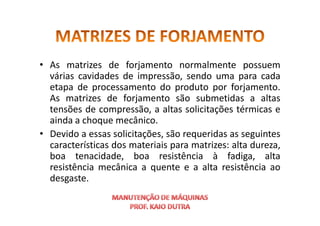 • As matrizes de forjamento normalmente possuem
várias cavidades de impressão, sendo uma para cada
etapa de processamento do produto por forjamento.
As matrizes de forjamento são submetidas a altas
tensões de compressão, a altas solicitações térmicas e
tensões de compressão, a altas solicitações térmicas e
ainda a choque mecânico.
• Devido a essas solicitações, são requeridas as seguintes
características dos materiais para matrizes: alta dureza,
boa tenacidade, boa resistência à fadiga, alta
resistência mecânica a quente e a alta resistência ao
desgaste.
 