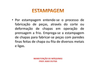 • Por estampagem entende-se o processo de
fabricação de peças, através do corte ou
deformação de chapas em operação de
prensagem a frio. Emprega-se a estampagem
prensagem a frio. Emprega-se a estampagem
de chapas para fabricar-se peças com paredes
finas feitas de chapa ou fita de diversos metais
e ligas.
 