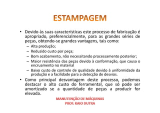 • Devido às suas características este processo de fabricação é
apropriado, preferencialmente, para as grandes séries de
peças, obtendo-se grandes vantagens, tais como:
– Alta produção;
– Reduzido custo por peça;
– Bom acabamento, não necessitando processamento posterior;
– Bom acabamento, não necessitando processamento posterior;
– Maior resistência das peças devido à conformação, que causa o
encruamento no material
– Baixo custo de controle de qualidade devido à uniformidade da
produção e a facilidade para a detecção de desvios.
• Como principal desvantagem deste processo, podemos
destacar o alto custo do ferramental, que só pode ser
amortizado se a quantidade de peças a produzir for
elevada.
 