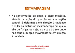 • Na conformação de copo, o disco metálico,
através da ação do punção na sua região
central, é deformado em direção a cavidade
circular da matriz, ao mesmo tempo em que a
circular da matriz, ao mesmo tempo em que a
aba ou flange, ou seja, a parte do disco onde
não atua o punção movimenta-se em direção
à cavidade.
 