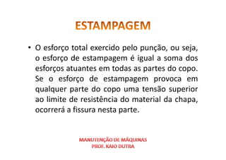 • O esforço total exercido pelo punção, ou seja,
o esforço de estampagem é igual a soma dos
esforços atuantes em todas as partes do copo.
Se o esforço de estampagem provoca em
Se o esforço de estampagem provoca em
qualquer parte do copo uma tensão superior
ao limite de resistência do material da chapa,
ocorrerá a fissura nesta parte.
 
