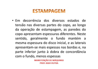 • Em decorrência dos diversos estados de
tensão nas diversas partes do copo, ao longo
da operação de estampagem, as paredes do
copo apresentam espessuras diferentes. Neste
copo apresentam espessuras diferentes. Neste
sentido, geralmente o fundo mantém a
mesma espessura do disco inicial, e as laterais
apresentam-se mais espessas nas bordas e, na
parte inferior junto à dobra de concordância
com o fundo, menos espessas
 