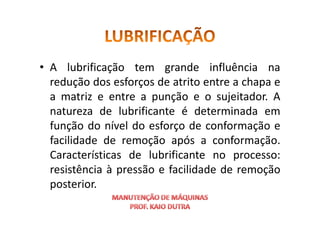 • A lubrificação tem grande influência na
redução dos esforços de atrito entre a chapa e
a matriz e entre a punção e o sujeitador. A
natureza de lubrificante é determinada em
natureza de lubrificante é determinada em
função do nível do esforço de conformação e
facilidade de remoção após a conformação.
Características de lubrificante no processo:
resistência à pressão e facilidade de remoção
posterior.
 