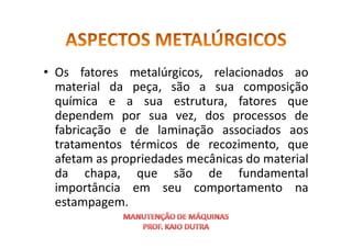 • Os fatores metalúrgicos, relacionados ao
material da peça, são a sua composição
química e a sua estrutura, fatores que
dependem por sua vez, dos processos de
fabricação e de laminação associados aos
fabricação e de laminação associados aos
tratamentos térmicos de recozimento, que
afetam as propriedades mecânicas do material
da chapa, que são de fundamental
importância em seu comportamento na
estampagem.
 